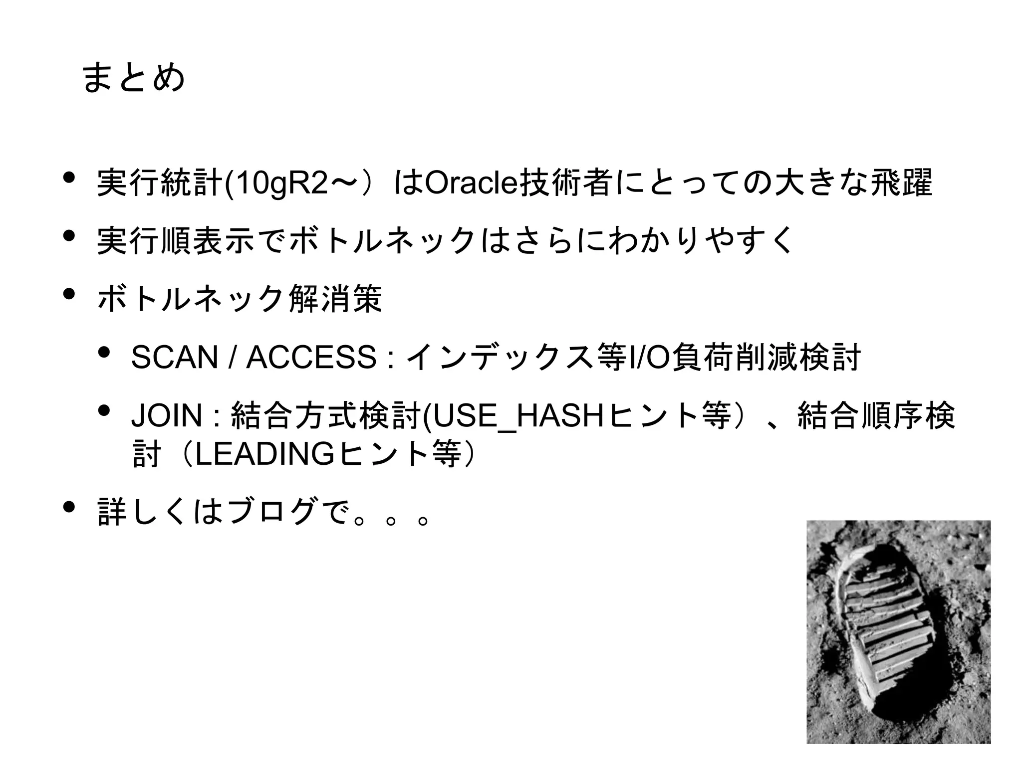 まとめ
• 実行統計(10gR2〜）はOracle技術者にとっての大きな飛躍
• 実行順表示でボトルネックはさらにわかりやすく
• ボトルネック解消策
• SCAN / ACCESS : インデックス等I/O負荷削減検討
• JOIN : 結合方式検討(USE_HASHヒント等）、結合順序検
討（LEADINGヒント等）
• 詳しくはブログで。。。
 