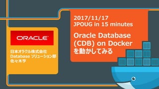 Copyright © 2017 Oracle and/or its affiliates. All rights reserved.
2017/11/17
JPOUG in 15 minutes
Oracle Database
(CDB) on Docker
を動かしてみる日本オラクル株式会社
Database ソリューション部
佐々木亨
 