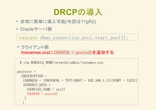 DRCPの導入
非常に簡単に導入可能(今回は11gR2)
Oracleサーバ側
execute dbms_connection_pool.start_pool();
クライアント側
tnsnames.oraに(SERVER = pooled)を追加する
$ vim $ORACLE_HOME/network/admin/tnsnames.ora
pooltest =
(DESCRIPTION =
(ADDRESS = (PROTOCOL = TCP)(HOST = 192.168.1.11)(PORT = 1521))
(CONNECT_DATA =
(SERVICE_NAME = orcl)
(SERVER = pooled)
)
)
 