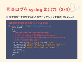 syslog 3/4
3. Optional
--
SQL> create or replace function audit_secdemo_is_nonapp
return number
as
begin
--
-- 1. : system
-- 2. : DB
-- 3.
if sys_context('USERENV','SESSION_USER') <> 'SECDEMO'
or sys_context('USERENV','HOST') <> 'olvsecdap1.intellilink.co.jp'
or sys_context('USERENV','IP_ADDRESS') <> '192.168.114.233'
or sys_context('USERENV','CLIENT_IDENTIFIER') is null
then return 1;
else return 0;
end if;
end;
/
 