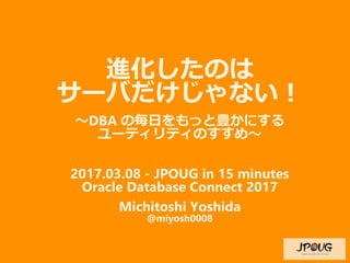 進化したのは
サーバだけじゃない！
〜DBA の毎日をもっと豊かにする
ユーティリティのすすめ〜
2017.03.08 - JPOUG in 15 minutes
Oracle Database Connect 2017
Michitoshi Yoshida
@miyosh0008
 