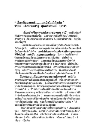 1




“ เรื่องที่อยากเล่า .... แต่ยังไม่มหัวข้อ ”
                                   ี
วิริยะ เล็กประเสริฐ สูตินรีแพทย์ 18745

       เริ่มเข้าสู่ไตรมาสทีสามของทุก ๆ ปี จะเป็นช่วงที่
                           ่
เริ่มมีการคลอดบุตรเพิ่มขึ้น และจะมากเต็มที่ก็ตอนไตรมาสที่
สามจริง ๆ คือประมาณเดือนกันยายน ถึง เดือนธันวาคม จะเป็น
แบบนี้ทุกปี
          เคยได้ยินหลายคนบอกว่าการตั้งครรภ์เป็นเรื่องธรรมชาติ
ก็จริงอยู่ครับ แต่ที่หลายคนพูดต่อว่าคนตั้งครรภ์ก็เหมือนคนปกติ
อันนี้ผมเห็นว่าไม่จริง สตรีที่ตั้งครรภ์ผมถือว่าเป็นกลุ่มบุคคล
ที่ไม่ปกติ แต่เป็น กลุ่มบุคคลพิเศษ ในระหว่างที่ตั้งครรภ์
ร่างกายมีการเปลียนแปลงมากมายเหลือเกิน ทังในด้าน
                   ่                             ้
กายวิภาคและสรีรวิทยา และการเปลียนแปลงเหล่านี้ทำาให้
                                        ่
ร่างกายพร้อมที่จะเกิดความเสี่ยงต่าง ๆ ได้มากมาย ทังในเรื่อง
                                                        ้
ภาวะแทรกซ้อนของการตั้งครรภ์เอง ภาวะแทรกซ้อนทางอายุร
กรรม และภาวะแทรกซ้อนทางศัลยกรรม โดยประมาณแล้ว
เมื่อตั้งครรภ์จะมีความเสี่ยงในเรื่องดังกล่าวดังกล่าวร้อยละ 11. 3
       ในระยะ 3 เดือนแรกของการตั้งครรภ์ รกยังไม่
สามารถทำางานเลี้ยงตัวอ่อนได้อย่างเต็มที่ เนื่องจากการฝังตัว
กับผนังมดลูกยังไม่แข็งแรง ดังนั้นหากมีการกระทบกระทือนก็จะ
ทำาให้มีการหลุดลอก ฉีกขาดของรกออกจากผนังมดลูกทำาให้เกิด
การแท้งได้ ( นี่ไม่นับรวมเรื่องที่ตัวอ่อนมีความผิดปกติทาง
พันธุกรรมเองมาก ๆ จนไม่อาจพัฒนาการต่อได้ แล้วธรรมชาติก็
กำาจัดตัวเองโดยการแท้ง ) การกระทบกระเทือนทีว่านี้มากน้อย
                                                     ่
แค่ไหนในแต่ละคนก็ไม่เหมือนกัน แม้แต่ในคนเดียวกันมันคนละ
เวลาก็ต่างกันครับ เช่น ก่อนตั้งครรภ์ฉันเคยทำางานต่าง ๆ ได้
แต่พอตั้งครรภ์มันอาจไม่ได้แล้วหละครับ
         ในบางคนฮอร์โมนจากรังไข่ที่จะพยุงรกไว้ใน 3 เดือนแรกมี
น้อย ก็ทำาให้แท้งได้ กรณีนี้บางคนอาจมีประวัติที่ชวนสงสัยมา
ตั้งแต่ก่อนตั้งครรภ์ก็ได้ เช่นมีประจำาเดือนมาไม่ปกติ อาจมา
เดือนละ 2 ครั้ง หรือมาเดือนเว้นเดือน หรือหายไปเลย 2 – 3
เดือน เป็นต้น
 