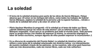 La soledad
• El tema de la soledad atraviesa gran parte de las obras de García Márquez. Pelayo
observa que «El amor en los tiempos del cólera, como todos los trabajos de Gabriel
García Márquez, explora la soledad de la persona y de la especie humana... retrato a
través de la soledad del amor y de estar en amor».30
• Plinio Apuleyo Mendoza le preguntó: «Si la soledad es el tema de todos sus libros
¿dónde debemos buscar las raíces de este exceso? ¿En su infancia tal vez?». García
Márquez respondió: «Creo que es un problema que todo el mundo tiene. Toda persona
tiene su propia forma y los medios de expresar la misma. La sensación impregna la
labor de tantos escritores, aunque algunos de ellos pueden expresar lo inconsciente».1
• En su discurso de aceptación del Premio Nobel, La soledad de América Latina, se
refiere a este tema de la soledad relacionado con América Latina: «La interpretación
de nuestra realidad a través de los patrones, no los nuestros, sólo sirve para hacernos
cada vez más desconocidos, cada vez menos libres, cada vez más solitarios»
 