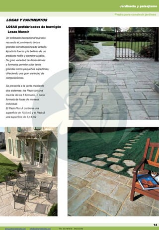 Un enlosado excepcional que nos
recuerda el pavimento de las
grandes construcciones de antaño.
Aporta la fuerza y la belleza de un
producto noble y siempre clásico.
Su gran variedad de dimensiones
y formatos permite solar tanto
grandes como pequeñas superficies,
ofreciendo una gran variedad de
composiciones.
Se presenta a la venta mediante
dos sistemas: los Pack con una
mezcla de los 6 formatos, o cada
formato de losas de manera
individual.
El Pack Plus A contiene una
superficie de 10,5 m2 y el Pack B
una superficie de 8,14 m2
LOSAS prefabricados de hormigón
14
Losas Manoir
LOSAS Y PAVIMENTOS
Piedra para construir jardines
Jardinería y paisajismo
www.jardineriadelvalles.com info@jardineriadelvalles.com Tels: 93 178 00 59 902 012 644
 