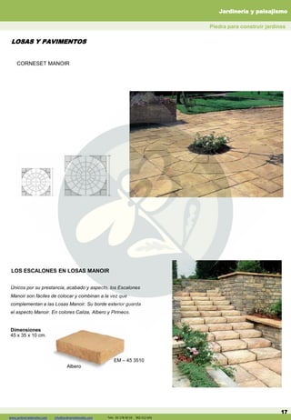 www.jardineriadelvalles.com info@jardineriadelvalles.com Tels: 93- 178 00 59 902 012 644
LOS ESCALONES EN LOSAS MANOIR
17
Únicos por su prestancia, acabado y aspecto, los Escalones
Manoir son fáciles de colocar y combinan a la vez que
complementan a las Losas Manoir. Su borde exterior guarda
el aspecto Manoir. En colores Caliza, Albero y Pirineos.
Dimensiones
45 x 35 x 10 cm.
Albero
EM – 45 3510
Piedra para construir jardines
LOSAS Y PAVIMENTOS
Jardinería y paisajismo
www.jardineriadelvalles.com info@jardineriadelvalles.com Tels: 93 178 00 59 902 012 644
CORNESET MANOIR
 