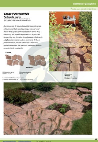 www.jardineriadelvalles.com info@jardineriadelvalles.com Tels: 93- 178 00 59 902 012 644
Pavimento marte
Ganador de la medalla de Oro en la feria de la
RHS Chelsea Flower Show de Londres en 2007
22
Reminiscencia de las piedras volcánicas milenarias,
el Pavimento Marte aporta un toque mineral en el
diseño de su jardín: enlosados con un relieve muy
marcado y una superficie patinada por el paso del
tiempo. Con sus formatos, irregulares pero fácilmente
adaptables entre sí, creará un pavimento de fuerte
personalidad en porches y terrazas o marcando
pequeños caminos con las losas sueltas en perfecta
armonía con la vegetación.
Martpack
Superficie total Martpack: 8 m2 aprox.
El espesor de las losas es de ± 4,5 cm. según el relieve.
Dimensiones
Martpack
Aprox 40 x 50 x 4,5 cm
Aprox 89 x 41 x 4,5 cm
Prades
Dimensiones aprox.
40 x 50 x 4,5 cm
Dimensiones aprox.
89 x 41 x 4,5 cm
Prefabricados de hormigón
Piedra para construir jardines
LOSAS Y PAVIMENTOS
Jardinería y paisajismo
www.jardineriadelvalles.com info@jardineriadelvalles.com Tels: 93 178 00 59 902 012 644
 