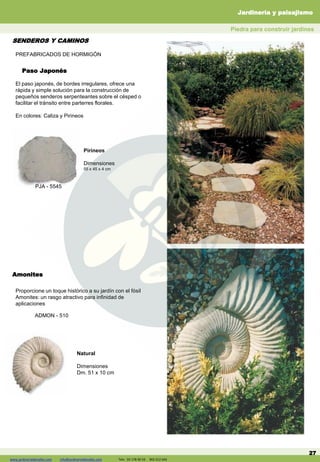 www.jardineriadelvalles.com info@jardineriadelvalles.com Tels: 93- 178 00 59 902 012 644
Paso Japonés
27
El paso japonés, de bordes irregulares, ofrece una
rápida y simple solución para la construcción de
pequeños senderos serpenteantes sobre el césped o
facilitar el tránsito entre parterres florales.
En colores: Caliza y Pirineos
Pirineos
Dimensiones
55 x 45 x 4 cm
PJA - 5545
Amonites
Proporcione un toque histórico a su jardín con el fósil
Amonites: un rasgo atractivo para infinidad de
aplicaciones
Natural
Dimensiones
Dm. 51 x 10 cm
ADMON - 510
PREFABRICADOS DE HORMIGÓN
SENDEROS Y CAMINOS
Piedra para construir jardines
Jardinería y paisajismo
www.jardineriadelvalles.com info@jardineriadelvalles.com Tels: 93 178 00 59 902 012 644
 