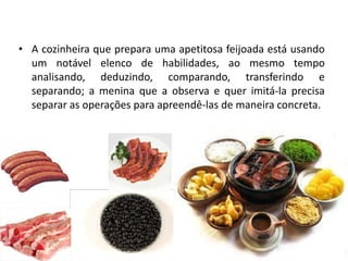 • A cozinheira que prepara uma apetitosa feijoada está usando
  um notável elenco de habilidades, ao mesmo tempo
  analisando, deduzindo, comparando, transferindo e
  separando; a menina que a observa e quer imitá-la precisa
  separar as operações para apreendê-las de maneira concreta.
 
