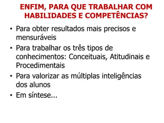 ENFIM, PARA QUE TRABALHAR COM
    HABILIDADES E COMPETÊNCIAS?
• Para obter resultados mais precisos e
  mensuráveis
• Para trabalhar os três tipos de
  conhecimentos: Conceituais, Atitudinais e
  Procedimentais
• Para valorizar as múltiplas inteligências
  dos alunos
• Em síntese...
 