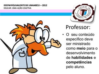 Professor:
• O seu conteúdo
  específico deve
  ser ministrado
  como meio para o
  desenvolvimento
  de habilidades e
  competências
  pelo aluno.
 