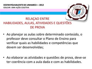 RELAÇAO ENTRE
HABILIDADES, AULAS, ATIVIDADES E QUESTÕES
                 DE PROVA
• Ao planejar as aulas sobre determinado conteúdo, o
  professor deve consultar o Plano de Ensino para
  verificar quais as habilidades e competências que
  devem ser desenvolvidas;

• Ao elaborar as atividades e questões de prova, deve-se
  ter coerência com a aula dada e com as habilidades.
 