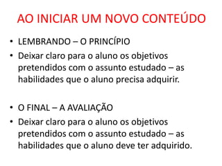 AO INICIAR UM NOVO CONTEÚDO
• LEMBRANDO – O PRINCÍPIO
• Deixar claro para o aluno os objetivos
  pretendidos com o assunto estudado – as
  habilidades que o aluno precisa adquirir.

• O FINAL – A AVALIAÇÃO
• Deixar claro para o aluno os objetivos
  pretendidos com o assunto estudado – as
  habilidades que o aluno deve ter adquirido.
 