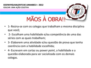 MÃOS À OBRA!!
• 1- Reúna-se com os colegas que trabalham a mesma disciplina
  que você;
• 2- Escolham uma habilidade e/ou competência de uma das
  séries com as quais trabalham;
• 3- Elaborem uma atividade e/ou questão de prova que tenha
  coerência com a habilidade escolhida;
• 4- Escrevam em cartaz ou power point, a habilidade e a
  questão elaborada para ser socializada com os demais
  colegas.
 