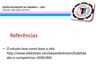 EEEFM POLIVALENTE DE LINHARES I – 2012
EDUCAR: UMA AÇÃO COLETIVA




       Referências

• O estudo teve como base o site:
  http://www.slideshare.net/alexandrehistori/habilida
  des-e-competncias-10361904
 