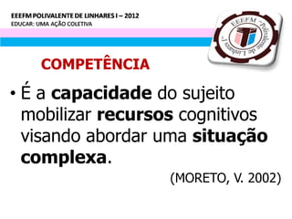 COMPETÊNCIA

• É a capacidade do sujeito
  mobilizar recursos cognitivos
  visando abordar uma situação
  complexa.
                   (MORETO, V. 2002)
 