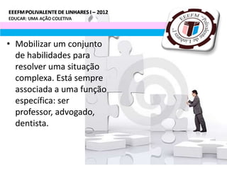 • Mobilizar um conjunto
  de habilidades para
  resolver uma situação
  complexa. Está sempre
  associada a uma função
  específica: ser
  professor, advogado,
  dentista.
 