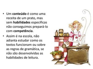 • Um conteúdo é como uma
  receita de um prato, mas
  sem habilidades específicas
  não conseguimos prepará-lo
  com competência.
• Assim é na escola, não
  adianta estudar como os
  textos funcionam ou sobre
  as regras de gramática, se
  não são desenvolvidas as
  habilidades de leitura.
 
