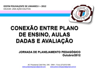 EEEFM POLIVALENTE DE LINHARES I – 2012
EDUCAR: UMA AÇÃO COLETIVA




      CONEXÃO ENTRE PLANO
        DE ENSINO, AULAS
       DADAS E AVALIAÇÃO
              JORNADA DE PLANEJAMENTO PEDAGÓGICO
                                       Outubro/2012


                       AV. Presidente Café Filho, 546 – BNH – Fone (27)33731306
                 www.polipedagogico@gmail.com         www.polium.blogspot@gmail.com.br
 