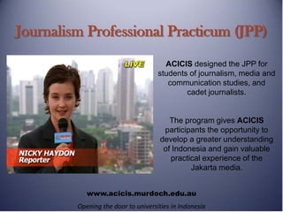 Journalism Professional Practicum (JPP)
                                       ACICIS designed the JPP for
                                     students of journalism, media and
                                        communication studies, and
                                             cadet journalists.


                                         The program gives ACICIS
                                       participants the opportunity to
                                      develop a greater understanding
                                       of Indonesia and gain valuable
                                         practical experience of the
                                               Jakarta media.


            www.acicis.murdoch.edu.au
         Opening the door to universities in Indonesia
 