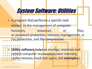 System Software: Utilities
• A program that performs a specific task
related to the management of computer
functions, resources, or files,
as password protection, memory management, vi
rus protection, and file compression.
• Utility software helps to manage, maintain and
control computer resources(System memory,
cache memory, hard disk space, are examples.)
 