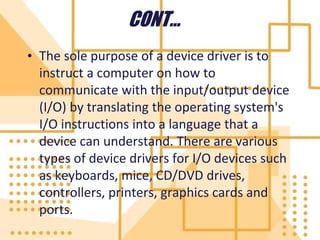 CONT…
• The sole purpose of a device driver is to
instruct a computer on how to
communicate with the input/output device
(I/O) by translating the operating system's
I/O instructions into a language that a
device can understand. There are various
types of device drivers for I/O devices such
as keyboards, mice, CD/DVD drives,
controllers, printers, graphics cards and
ports.
 