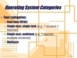 28
Operating System Categories
• Four categories:
• Real-time (RTOS)
• Single-user, single-task (e.g. 1 student 1
teacher)
• Single-user, multitask [e.g. 1 teacher
multiple students]
• Multiuser
 