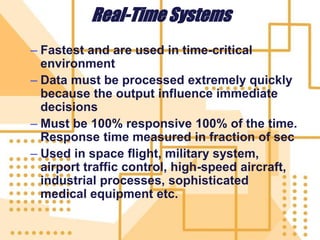 Real-Time Systems
– Fastest and are used in time-critical
environment
– Data must be processed extremely quickly
because the output influence immediate
decisions
– Must be 100% responsive 100% of the time.
Response time measured in fraction of sec
– Used in space flight, military system,
airport traffic control, high-speed aircraft,
industrial processes, sophisticated
medical equipment etc.
 