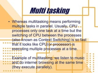 Multi tasking
• Whereas multitasking means performing
multiple tasks in parallel. Usually, CPU
processes only one task at a time but the
switching of CPU between the processes
(also known as Context Switching) is so fast
that it looks like CPU(or processor) is
executing multiple processes at a time.
Example of multitasking, we listen to music
and do internet browsing at the same time
(they execute parallely).
 