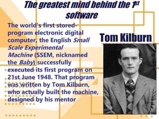 The greatest mind behind the 1st
software
The world's first stored-
program electronic digital
computer, the English Small
Scale Experimental
Machine (SSEM, nicknamed
the Baby) successfully
executed its first program on
21st June 1948. That program
was written by Tom Kilburn,
who actually built the machine,
designed by his mentor
Tom Kilburn
 