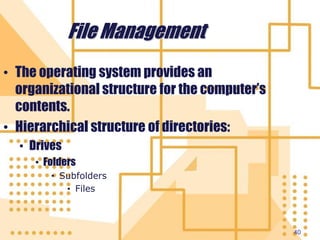 40
File Management
• The operating system provides an
organizational structure for the computer’s
contents.
• Hierarchical structure of directories:
• Drives
• Folders
• Subfolders
• Files
 