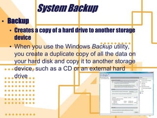 43
System Backup
• Backup
• Creates a copy of a hard drive to another storage
device
• When you use the Windows Backup utility,
you create a duplicate copy of all the data on
your hard disk and copy it to another storage
device, such as a CD or an external hard
drive
 