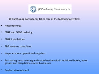 JP Purchasing Consultancy takes care of the following activities:

•   Hotel openings

•   FF&E and OS&E ordering

•   FF&E Installations

•   F&B revenue consultant

•   Negotatiations operational suppliers

•   Purchasing re-structering and co-ordination within individual hotels, hotel
    groups and Hospitality related businesses

•   Product development
 
