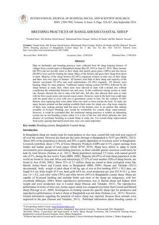 INTERNATIONAL JOURNAL OF BUSINESS, SOCIAL AND SCIENTIFIC RESEARCH
ISSN: 2309-7892, Volume: 4, Issue: 4, Page: 324-327, July-September 2016
Invited Paper
BREEDING PRACTICES OF BANGLADESHI COASTAL SHEEP
*Farukul Islam1
, Md. Redoan Akond Sumon2
, Muhammad Omar Faruque2
, Mohsin Ali Sarder3
and Md. Shamsul Hossain1
[Citation: Farukul Islam, Md. Redoan Akond Sumon, Muhammad Omar Faruque, Mohsin Ali Sarder and Md. Shamsul Hossain
(2016). Breeding practices of Bangladeshi Coastal sheep. Int. J. Bus. Soc. Sci. Res. 4(4): 324-327. Retrieve from
http://www.ijbssr.com/currentissueview/140131600]
Received Date: 30/08/2016 Acceptance Date: 22/09/2016 Published Date: 27/09/2016
Abstract
Data on husbandry and breeding practices were collected from 96 sheep keeping farmers of
villages from coastal region in Bangladesh during May 05, 2016 to June 07, 2016. Many farmers
(66.70%) did not provide water to their sheep and mainly green grass (100%) and tree leaves
(96.90%) were used for feeding the sheep. Many of the farmers did graze their sheep from dawn
to dusk. Majority of the sheep farmers (63.50%) employed workers to take care of their sheep
and there were two types of farmers. All farmers took bath of their sheep and majority of the
farmers vaccinated (53.10%) and used anthelmintics (53.10%) regularly. All farmers were
keeping sheep for meat purpose. Traditional natural mating system (95.90%) followed by the
sheep farmers at study sites, where rams were allowed to mate with a heated ewe without
considering the relationship between ram and ewes. In this traditional mating system at study
site, farmers allowed the ram to mate with half sibs, full sibs, also allowed their rams to mate
with his first cousin sisters and second cousin sisters. However, rams in the herd even could mate
with his grand dam or even with ewe 4 generations senior to him. On the contrary 55.20%
farmers were replacing their rams either from own herd or from outside the herd. At study site
many farmers pointed out that making available fresh water for sheep was a big issue, majority
of them were seeking grazing land but most of the farmers were in an opinion that making
available of hi-merit breeding ram would be worthwhile for coastal sheep improvements.
However, it could be concluded that, the traditional mating practices is neither an inbreeding
system nor an out breeding system, rather it is a mix of the two and which indicates the clear
absence of systematic breeding in coastal sheep at study site. For coastal sheep improvement
fresh water, grazing land and hi-merit rams were very much important.
Key words: Breeding system, Bangladeshi Coastal sheep.
Introduction
In Bangladesh sheep are mainly kept for meat purpose at char area, coastal belt and rural area region of
all over the country. However per head per day meat shortage in Bangladesh is 54.97 gm (MOFL, 2013).
About 20% of the population is directly and 50% is partly dependent on livestock sector in Bangladesh.
Livestock contribute about 2.73% of Gross Domestic Products (GDP) and 4.31% export earnings from
leather and leather goods of total export (Draft SFYP, 2010). Sheep have ability to adapt to harsh
environment, poor management and feeding practices, so these valuable genetic resources could easily be
kept by rural farmers (Sultana et al., 2011). Sheep population increased 2.5 times, with annual growth
rate of 5%, during the last twelve Years (BBS, 2008). Majority (64.43%) of total sheep population in the
world are found in Asia and Africa and interestingly 25.32% of total number (920) of sheep breeds, are
found in Asia (FAO, 2003). About 32% of 2.7 million sheep are reared in three ecological zones like
Barind, Jumna basin and Coastal areas in Bangladesh (BBS, 2008). Hassan and Talukder (2011)
documented, body weight of adult sheep 41.60 kg, age of ewe at first lambing 439.5 ± 58.3 days, ear
length 8.4 cm, body length 45.9 cm, heart girth 64.9 cm, wool production per year 852.9±33.1 g, litter
size 1.6 ± 0.2, coat color white (70%) and white brown (30%) in Bangladeshi coastal sheep. Sheep are
capable of bi-annual lambing and multiple births and most of the sheep are indigenous, with few
crossbreds (Bhuiyan, 2006). Better reproductive performance was in Barind sheep and highest birth
weight and wool production was in Coastal sheep (Hassan and Talukder, 2011). The reproductive
performance in terms of litter size, Jumna region sheep was comparatively better than Coastal and Barind
sheep (Pervage et al., 2009). Investigation on feeding system for specific sheep type for productive and
reproductive performances of native sheep in Bangladesh was not done (Sultana et al., 2011). However,
limited information regarding the potential of native sheep was reported, because these animals were
neglected in the past (Hassan and Talukder, 2011). Published information about breeding system of
*Corresponding Author's Email: islam.farukul@yahoo.com
1
Department of Animal Breeding and Genetics, Bangladesh Agricultural University, Mymensingh 2202, Bangladesh.
2
Scientific Officer, Conservation and Improvement of native Sheep through Community and Commercial Farming Project,
Bangladesh Livestock Research Institute, Saver, Dhaka, Bangladesh.
3
Technical Specialist-Livestock and Economic Development, Concern Worldwide-Bangladesh, Gulshan 1, Dhaka, Bangladesh.
 