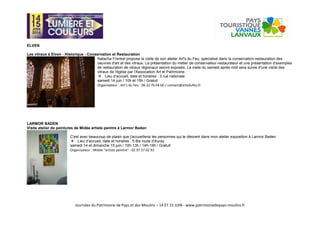 Journées du Patrimoine de Pays et des Moulins – 14 ET 15 JUIN - www.patrimoinedepays-moulins.fr
ELVEN
Les vitraux à Elven - Historique - Conservation et Restauration
Natacha Frenkel propose la visite de son atelier Art's du Feu, spécialisé dans la conservation-restauration des
oeuvres d'art et des vitraux. La présentation du métier de conservateur-restaurateur et une présentation d'exemples
de restauration de vitraux régionaux seront exposés. La visite du samedi après midi sera suivie d'une visite des
vitraux de l'église par l'Association Art et Patrimoine.
Lieu d’accueil, date et horaires : 3 rue nationale
samedi 14 juin / 10h et 15h / Gratuit
Organisateur : Art's du Feu : 06 22 76 04 60 / contact@artsdufeu.fr
LARMOR BADEN
Visite atelier de peintures de Midée artiste peintre à Larmor Baden
C'est avec beaucoup de plaisir que j'accueillerai les personnes qui le désirent dans mon atelier exposition à Larmor Baden
Lieu d’accueil, date et horaires : 5 Bis route d'Auray
samedi 14 et dimanche 15 juin / 10h-13h / 14h-19h / Gratuit
Organisateur : Midée "artiste peintre" : 02 97 57 02 93
 