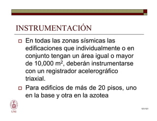 INSTRUMENTACIÓN
 En todas las zonas sísmicas las
edificaciones que individualmente o en
conjunto tengan un área igual o mayor
de 10,000 m2, deberán instrumentarse
con un registrador acelerográfico
triaxial.
 Para edificios de más de 20 pisos, uno
en la base y otra en la azotea
UNI
 En todas las zonas sísmicas las
edificaciones que individualmente o en
conjunto tengan un área igual o mayor
de 10,000 m2, deberán instrumentarse
con un registrador acelerográfico
triaxial.
 Para edificios de más de 20 pisos, uno
en la base y otra en la azotea
101/101
 