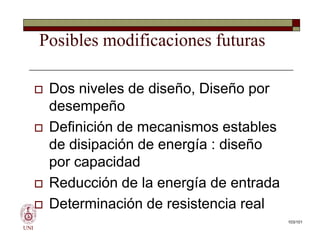 Posibles modificaciones futuras
 Dos niveles de diseño, Diseño por
desempeño
 Definición de mecanismos estables
de disipación de energía : diseño
por capacidad
 Reducción de la energía de entrada
 Determinación de resistencia real
UNI
 Dos niveles de diseño, Diseño por
desempeño
 Definición de mecanismos estables
de disipación de energía : diseño
por capacidad
 Reducción de la energía de entrada
 Determinación de resistencia real
103/101
 