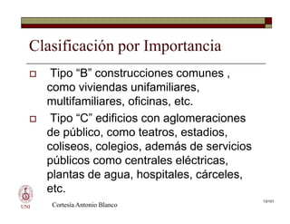 Clasificación por Importancia
 Tipo “B” construcciones comunes ,
como viviendas unifamiliares,
multifamiliares, oficinas, etc.
 Tipo “C” edificios con aglomeraciones
de público, como teatros, estadios,
coliseos, colegios, además de servicios
públicos como centrales eléctricas,
plantas de agua, hospitales, cárceles,
etc.
UNI
 Tipo “B” construcciones comunes ,
como viviendas unifamiliares,
multifamiliares, oficinas, etc.
 Tipo “C” edificios con aglomeraciones
de público, como teatros, estadios,
coliseos, colegios, además de servicios
públicos como centrales eléctricas,
plantas de agua, hospitales, cárceles,
etc.
Cortesía Antonio Blanco
13/101
 