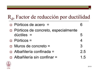 Rd, Factor de reducción por ductilidad
 Pórticos de acero = 6
 Pórticos de concreto, especialmente
dúctiles = 5
 Pórticos = 4
 Muros de concreto = 3
 Albañilería confinada = 2.5
 Albañilería sin confinar = 1.5
UNI
 Pórticos de acero = 6
 Pórticos de concreto, especialmente
dúctiles = 5
 Pórticos = 4
 Muros de concreto = 3
 Albañilería confinada = 2.5
 Albañilería sin confinar = 1.5
25/101
 