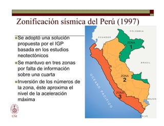 Zonificación sísmica del Perú (1997)
Se adoptó una solución
propuesta por el IGP
basada en los estudios
neotectónicos
Se mantuvo en tres zonas
por falta de información
sobre una cuarta
Inversión de los números de
la zona, éste aproxima el
nivel de la aceleración
máxima
UNI
Se adoptó una solución
propuesta por el IGP
basada en los estudios
neotectónicos
Se mantuvo en tres zonas
por falta de información
sobre una cuarta
Inversión de los números de
la zona, éste aproxima el
nivel de la aceleración
máxima
 