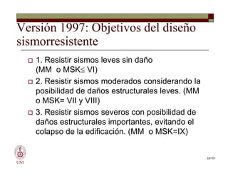 Versión 1997: Objetivos del diseño
sismorresistente
 1. Resistir sismos leves sin daño
(MM o MSK VI)
 2. Resistir sismos moderados considerando la
posibilidad de daños estructurales leves. (MM
o MSK= VII y VIII)
 3. Resistir sismos severos con posibilidad de
daños estructurales importantes, evitando el
colapso de la edificación. (MM o MSK=IX)
UNI
 1. Resistir sismos leves sin daño
(MM o MSK VI)
 2. Resistir sismos moderados considerando la
posibilidad de daños estructurales leves. (MM
o MSK= VII y VIII)
 3. Resistir sismos severos con posibilidad de
daños estructurales importantes, evitando el
colapso de la edificación. (MM o MSK=IX)
33/101
 
