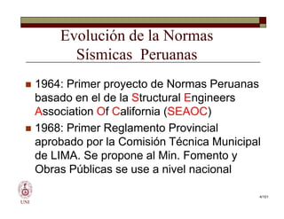 Evolución de la Normas
Sísmicas Peruanas
 1964: Primer proyecto de Normas Peruanas
basado en el de la Structural Engineers
Association Of California (SEAOC)
 1968: Primer Reglamento Provincial
aprobado por la Comisión Técnica Municipal
de LIMA. Se propone al Min. Fomento y
Obras Públicas se use a nivel nacional
UNI
 1964: Primer proyecto de Normas Peruanas
basado en el de la Structural Engineers
Association Of California (SEAOC)
 1968: Primer Reglamento Provincial
aprobado por la Comisión Técnica Municipal
de LIMA. Se propone al Min. Fomento y
Obras Públicas se use a nivel nacional
4/101
 