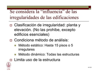Se considera la “influencia” de las
irregularidades de las edificaciones
 Clasificación de irregularidad: planta y
elevación. (No las prohibe, excepto
edificios esenciales)
 Condiciona método de análisis:
 Método estático: Hasta 15 pisos o 5
irregulares
 Método dinámico: Todas las estructuras
 Limita uso de la estructura
UNI
 Clasificación de irregularidad: planta y
elevación. (No las prohibe, excepto
edificios esenciales)
 Condiciona método de análisis:
 Método estático: Hasta 15 pisos o 5
irregulares
 Método dinámico: Todas las estructuras
 Limita uso de la estructura
41/101
 