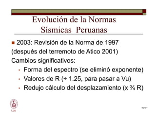 Evolución de la Normas
Sísmicas Peruanas
 2003: Revisión de la Norma de 1997
(después del terremoto de Atico 2001)
Cambios significativos:
• Forma del espectro (se eliminó exponente)
• Valores de R (÷ 1.25, para pasar a Vu)
• Redujo cálculo del desplazamiento (x ¾ R)
UNI
 2003: Revisión de la Norma de 1997
(después del terremoto de Atico 2001)
Cambios significativos:
• Forma del espectro (se eliminó exponente)
• Valores de R (÷ 1.25, para pasar a Vu)
• Redujo cálculo del desplazamiento (x ¾ R)
46/101
 