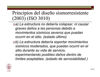 Principios del diseño sismorresistente
(2003) (ISO 3010)
a) La estructura no debería colapsar, ni causar
graves daños a las personas debido a
movimientos sísmicos severos que puedan
ocurrir en el sitio. (estado último)
b) La estructura debería soportar movimientos
sísmicos moderados, que puedan ocurrir en el
sitio durante su vida de servicio,
experimentando posibles daños dentro de
límites aceptables. (estado de serviciabilidad )
UNI
a) La estructura no debería colapsar, ni causar
graves daños a las personas debido a
movimientos sísmicos severos que puedan
ocurrir en el sitio. (estado último)
b) La estructura debería soportar movimientos
sísmicos moderados, que puedan ocurrir en el
sitio durante su vida de servicio,
experimentando posibles daños dentro de
límites aceptables. (estado de serviciabilidad )
48/101
 