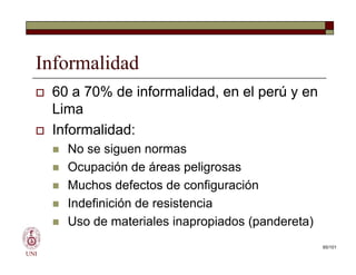 Informalidad
 60 a 70% de informalidad, en el perú y en
Lima
 Informalidad:
 No se siguen normas
 Ocupación de áreas peligrosas
 Muchos defectos de configuración
 Indefinición de resistencia
 Uso de materiales inapropiados (pandereta)
UNI
 60 a 70% de informalidad, en el perú y en
Lima
 Informalidad:
 No se siguen normas
 Ocupación de áreas peligrosas
 Muchos defectos de configuración
 Indefinición de resistencia
 Uso de materiales inapropiados (pandereta)
65/101
 