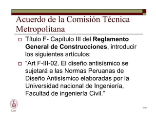 Acuerdo de la Comisión Técnica
Metropolitana
 Título F- Capítulo III del Reglamento
General de Construcciones, introducir
los siguientes artículos:
 “Art F-III-02. El diseño antisísmico se
sujetará a las Normas Peruanas de
Diseño Antisísmico elaboradas por la
Universidad nacional de Ingeniería,
Facultad de ingeniería Civil.”
UNI
7/101
 Título F- Capítulo III del Reglamento
General de Construcciones, introducir
los siguientes artículos:
 “Art F-III-02. El diseño antisísmico se
sujetará a las Normas Peruanas de
Diseño Antisísmico elaboradas por la
Universidad nacional de Ingeniería,
Facultad de ingeniería Civil.”
 