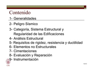 Contenido
1- Generalidades
2- Peligro Sísmico
3- Categoría, Sistema Estructural y
Regularidad de las Edificaciones
4- Análisis Estructural
5- Requisitos de rigidez, resistencia y ductilidad
6- Elementos no Estructurales
7- Cimentaciones
8- Evaluación y Reparación
9- Instrumentación
UNI
1- Generalidades
2- Peligro Sísmico
3- Categoría, Sistema Estructural y
Regularidad de las Edificaciones
4- Análisis Estructural
5- Requisitos de rigidez, resistencia y ductilidad
6- Elementos no Estructurales
7- Cimentaciones
8- Evaluación y Reparación
9- Instrumentación
73/101
 