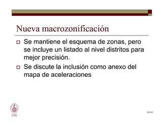 Nueva macrozonificación
 Se mantiene el esquema de zonas, pero
se incluye un listado al nivel distritos para
mejor precisión.
 Se discute la inclusión como anexo del
mapa de aceleraciones
UNI
 Se mantiene el esquema de zonas, pero
se incluye un listado al nivel distritos para
mejor precisión.
 Se discute la inclusión como anexo del
mapa de aceleraciones
75/101
 