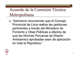 Acuerdo de la Comisión Técnica
Metropolitana
 “Asimismo recomendar que el Concejo
Provincial de Lima realice las gestiones
pertinentes a través del Ministerio de
Fomento y Obas Públicas a efectos de
que las Normas Peruanas de Diseño
Antísismico aprobadas sean de aplicación
en toda la República.”
UNI
 “Asimismo recomendar que el Concejo
Provincial de Lima realice las gestiones
pertinentes a través del Ministerio de
Fomento y Obas Públicas a efectos de
que las Normas Peruanas de Diseño
Antísismico aprobadas sean de aplicación
en toda la República.”
8
 