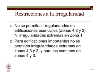 Restricciones a la Irregularidad
 No se permiten irregularidades en
edificaciones esenciales (Zonas 4,3 y 2).
Ni irregularidades extremas en Zona 1
 Para edificaciones importantes no se
permiten irregularidades extremas en
zonas 4,3 y 2, y para las comunes en
zonas 4 y 3.
UNI
 No se permiten irregularidades en
edificaciones esenciales (Zonas 4,3 y 2).
Ni irregularidades extremas en Zona 1
 Para edificaciones importantes no se
permiten irregularidades extremas en
zonas 4,3 y 2, y para las comunes en
zonas 4 y 3.
89/101
 